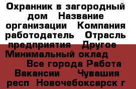 Охранник в загородный дом › Название организации ­ Компания-работодатель › Отрасль предприятия ­ Другое › Минимальный оклад ­ 50 000 - Все города Работа » Вакансии   . Чувашия респ.,Новочебоксарск г.